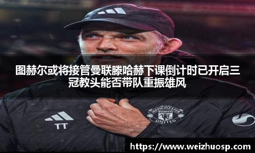 图赫尔或将接管曼联滕哈赫下课倒计时已开启三冠教头能否带队重振雄风